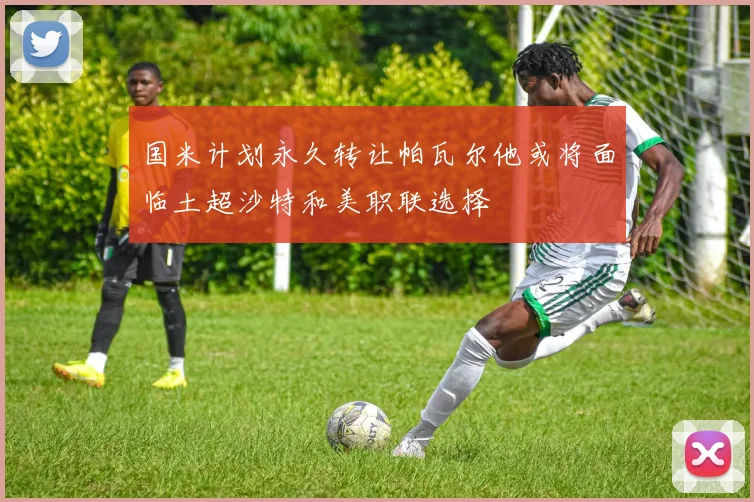 国米计划永久转让帕瓦尔他或将面临土超沙特和美职联选择