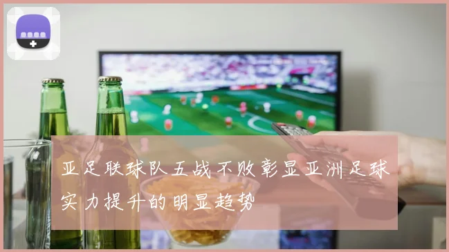 亚足联球队五战不败彰显亚洲足球实力提升的明显趋势