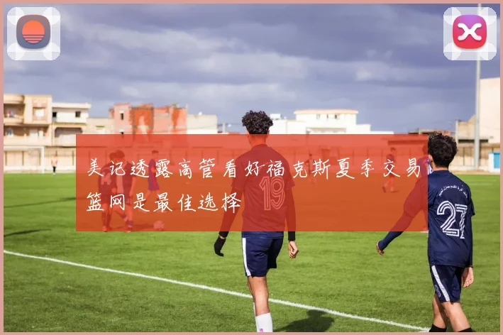 美记透露高管看好福克斯夏季交易篮网是最佳选择