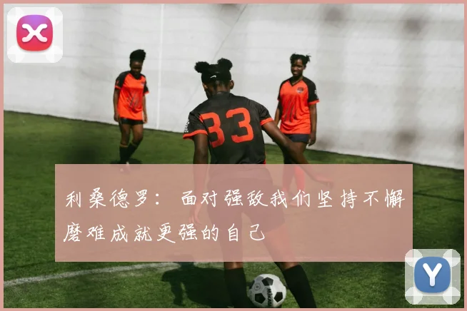 利桑德罗：面对强敌我们坚持不懈磨难成就更强的自己