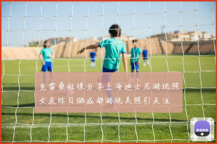 克雷桑社媒分享上海迪士尼游玩照女友昨日晒成都游玩美照引关注