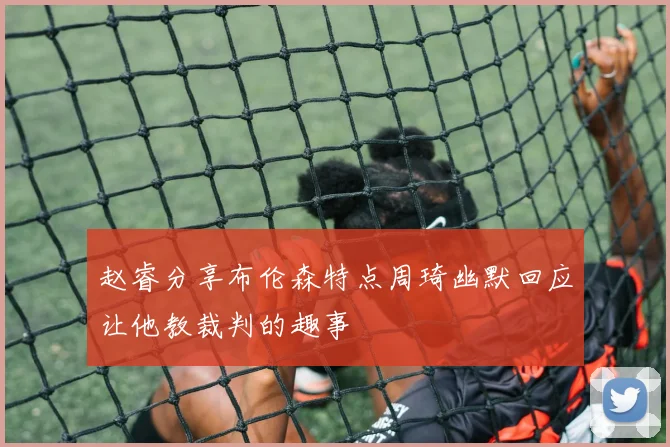赵睿分享布伦森特点周琦幽默回应让他教裁判的趣事