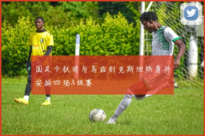 国足今秋将与乌兹别克斯坦热身并安排四场A级赛