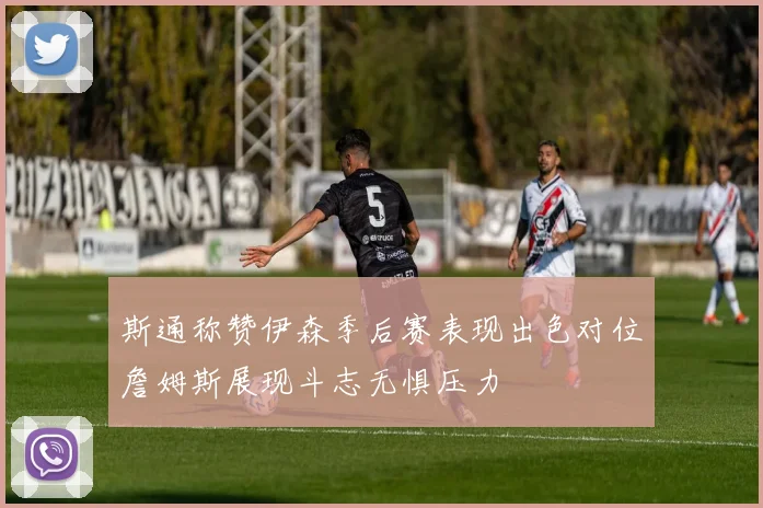 斯通称赞伊森季后赛表现出色对位詹姆斯展现斗志无惧压力
