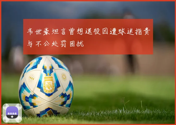 韦世豪坦言曾想退役因遭球迷指责与不公处罚困扰