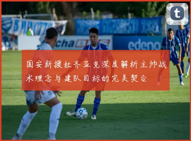 国安新援杜齐亚克深度解析主帅战术理念与建队目标的完美契合