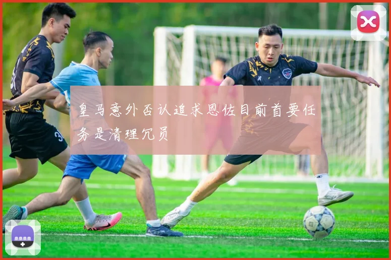 皇马意外否认追求恩佐目前首要任务是清理冗员