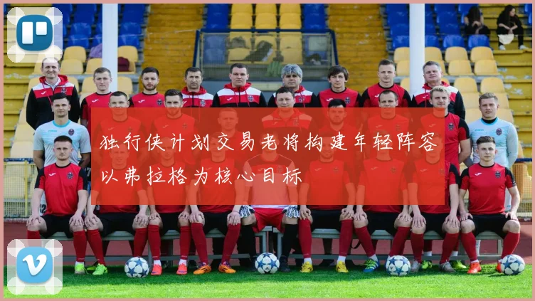 独行侠计划交易老将构建年轻阵容以弗拉格为核心目标