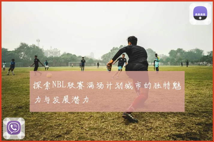 探索NBL联赛满场计划城市的独特魅力与发展潜力