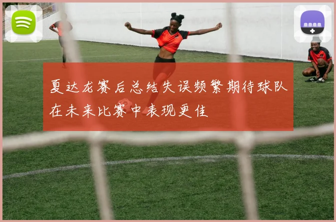 夏达龙赛后总结失误频繁期待球队在未来比赛中表现更佳