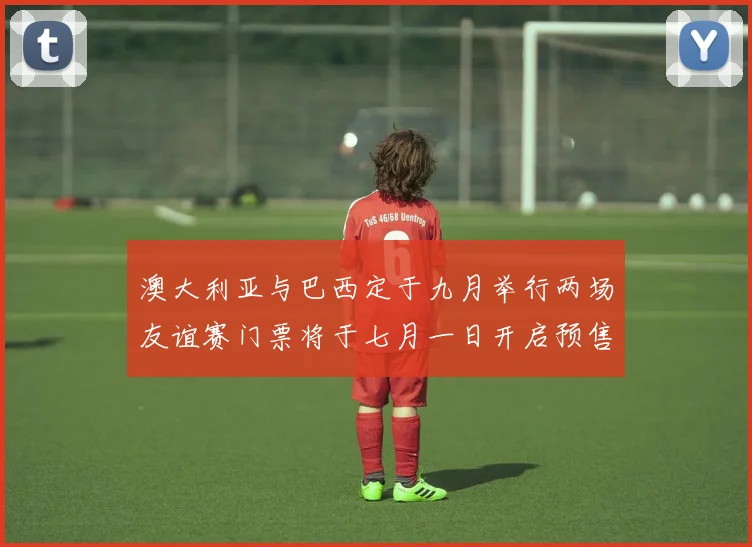 澳大利亚与巴西定于九月举行两场友谊赛门票将于七月一日开启预售