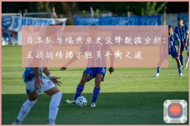 日本队与瑞典历史交锋数据分析：五战战绩揭示胜负平衡之道