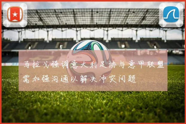 马拉戈强调意大利足协与意甲联盟需加强沟通以解决冲突问题