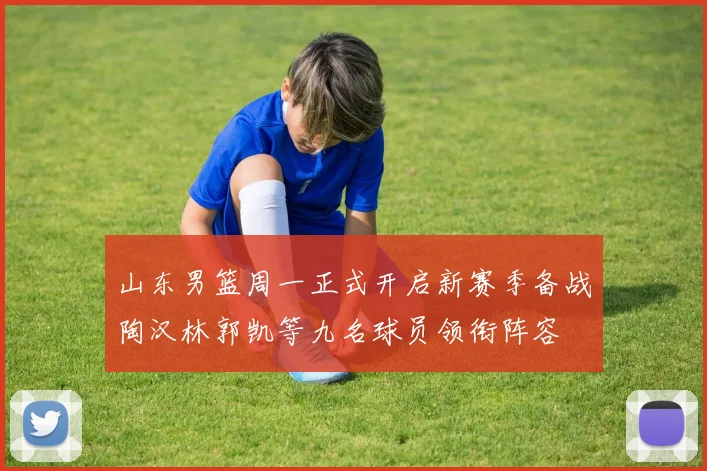 山东男篮周一正式开启新赛季备战陶汉林郭凯等九名球员领衔阵容