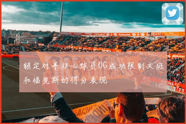 锁定对手核心球员OG成功限制文班和福克斯的得分表现
